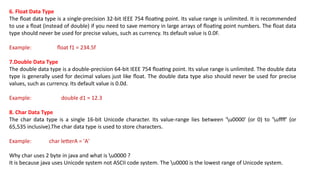 6. Float Data Type
The float data type is a single-precision 32-bit IEEE 754 floating point. Its value range is unlimited. It is recommended
to use a float (instead of double) if you need to save memory in large arrays of floating point numbers. The float data
type should never be used for precise values, such as currency. Its default value is 0.0F.
Example: float f1 = 234.5f
7.Double Data Type
The double data type is a double-precision 64-bit IEEE 754 floating point. Its value range is unlimited. The double data
type is generally used for decimal values just like float. The double data type also should never be used for precise
values, such as currency. Its default value is 0.0d.
Example: double d1 = 12.3
8. Char Data Type
The char data type is a single 16-bit Unicode character. Its value-range lies between 'u0000' (or 0) to 'uffff' (or
65,535 inclusive).The char data type is used to store characters.
Example: char letterA = 'A'
Why char uses 2 byte in java and what is u0000 ?
It is because java uses Unicode system not ASCII code system. The u0000 is the lowest range of Unicode system.
 