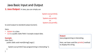 Java Basic Input and Output
1. Java Output: In Java, you can simply use
System.out.println();
or
System.out.print();
or
System.out.printf();
to send output to standard output (screen).
Here,
• System is a class
• out is a public static field: it accepts output data.
Example:
class Test {
public static void main(String[] args) {
System.out.println("Java programming is interesting.");
}
}
Output:
Java programming is interesting.
Here, we have used the println() method
to display the string.
 