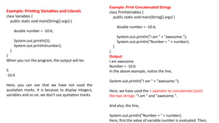 Example: Printing Variables and Literals
class Variables {
public static void main(String[] args) {
double number = -10.6;
System.out.println(5);
System.out.println(number);
}
}
When you run the program, the output will be:
5
-10.6
Here, you can see that we have not used the
quotation marks. It is because to display integers,
variables and so on, we don't use quotation marks.
Example: Print Concatenated Strings
class PrintVariables {
public static void main(String[] args) {
double number = -10.6;
System.out.println("I am " + "awesome.");
System.out.println("Number = " + number);
}
}
Output:
I am awesome.
Number = -10.6
In the above example, notice the line,
System.out.println("I am " + "awesome.");
Here, we have used the + operator to concatenate (join)
the two strings: "I am " and "awesome.".
And also, the line,
System.out.println("Number = " + number);
Here, first the value of variable number is evaluated. Then,
 