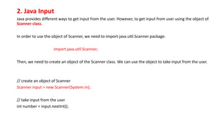 2. Java Input
Java provides different ways to get input from the user. However, to get input from user using the object of
Scanner class.
In order to use the object of Scanner, we need to import java.util.Scanner package.
import java.util.Scanner;
Then, we need to create an object of the Scanner class. We can use the object to take input from the user.
// create an object of Scanner
Scanner input = new Scanner(System.in);
// take input from the user
int number = input.nextInt();
 