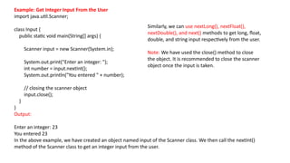 Example: Get Integer Input From the User
import java.util.Scanner;
class Input {
public static void main(String[] args) {
Scanner input = new Scanner(System.in);
System.out.print("Enter an integer: ");
int number = input.nextInt();
System.out.println("You entered " + number);
// closing the scanner object
input.close();
}
}
Output:
Enter an integer: 23
You entered 23
In the above example, we have created an object named input of the Scanner class. We then call the nextInt()
method of the Scanner class to get an integer input from the user.
Similarly, we can use nextLong(), nextFloat(),
nextDouble(), and next() methods to get long, float,
double, and string input respectively from the user.
Note: We have used the close() method to close
the object. It is recommended to close the scanner
object once the input is taken.
 