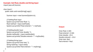 Example: Get float, double and String Input
import java.util.Scanner;
class Input {
public static void main(String[] args) {
Scanner input = new Scanner(System.in);
// Getting float input
System.out.print("Enter float: ");
float myFloat = input.nextFloat();
System.out.println("Float entered = " + myFloat);
// Getting double input
System.out.print("Enter double: ");
double myDouble = input.nextDouble();
System.out.println("Double entered = " + myDouble);
// Getting String input
System.out.print("Enter text: ");
String myString = input.next();
System.out.println("Text entered = " + myString);
}
}
Output:
Enter float: 2.343
Float entered = 2.343
Enter double: -23.4
Double entered = -23.4
Enter text: Hey!
Text entered = Hey!
 
