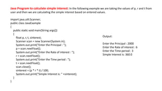 Java Program to calculate simple interest: In the following example we are taking the values of p, r and t from
user and then we are calculating the simple interest based on entered values.
import java.util.Scanner;
public class JavaExample
{
public static void main(String args[])
{
float p, r, t, sinterest;
Scanner scan = new Scanner(System.in);
System.out.print("Enter the Principal : ");
p = scan.nextFloat();
System.out.print("Enter the Rate of interest : ");
r = scan.nextFloat();
System.out.print("Enter the Time period : ");
t = scan.nextFloat();
scan.close();
sinterest = (p * r * t) / 100;
System.out.print("Simple Interest is: " +sinterest);
}
}
Output:
Enter the Principal : 2000
Enter the Rate of interest : 6
Enter the Time period : 3
Simple Interest is: 360.0
 