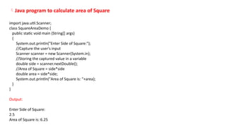 Java program to calculate area of Square
import java.util.Scanner;
class SquareAreaDemo {
public static void main (String[] args)
{
System.out.println("Enter Side of Square:");
//Capture the user's input
Scanner scanner = new Scanner(System.in);
//Storing the captured value in a variable
double side = scanner.nextDouble();
//Area of Square = side*side
double area = side*side;
System.out.println("Area of Square is: "+area);
}
}
Output:
Enter Side of Square:
2.5
Area of Square is: 6.25
 