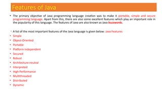 Features of Java
• The primary objective of Java programming language creation was to make it portable, simple and secure
programming language. Apart from this, there are also some excellent features which play an important role in
the popularity of this language. The features of Java are also known as Java buzzwords.
A list of the most important features of the Java language is given below: Java Features
• Simple
• Object-Oriented
• Portable
• Platform independent
• Secured
• Robust
• Architecture neutral
• Interpreted
• High Performance
• Multithreaded
• Distributed
• Dynamic
 