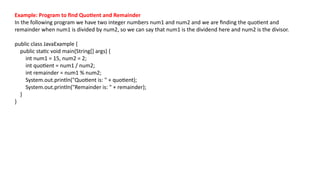 Example: Program to find Quotient and Remainder
In the following program we have two integer numbers num1 and num2 and we are finding the quotient and
remainder when num1 is divided by num2, so we can say that num1 is the dividend here and num2 is the divisor.
public class JavaExample {
public static void main(String[] args) {
int num1 = 15, num2 = 2;
int quotient = num1 / num2;
int remainder = num1 % num2;
System.out.println("Quotient is: " + quotient);
System.out.println("Remainder is: " + remainder);
}
}
 