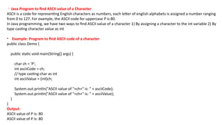 Java Program to find ASCII value of a Character
ASCII is a code for representing English characters as numbers, each letter of english alphabets is assigned a number ranging
from 0 to 127. For example, the ASCII code for uppercase P is 80.
In Java programming, we have two ways to find ASCII value of a character 1) By assigning a character to the int variable 2) By
type casting character value as int
• Example: Program to find ASCII code of a character
public class Demo {
public static void main(String[] args) {
char ch = 'P';
int asciiCode = ch;
// type casting char as int
int asciiValue = (int)ch;
System.out.println("ASCII value of "+ch+" is: " + asciiCode);
System.out.println("ASCII value of "+ch+" is: " + asciiValue);
}
}
Output:
ASCII value of P is: 80
ASCII value of P is: 80
 