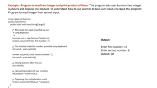 Example : Program to read two integer and print product of them: This program asks user to enter two integer
numbers and displays the product. To understand how to use scanner to take user input, checkout this program:
Program to read integer from system input.
import java.util.Scanner;
public class Demo {
public static void main(String[] args) {
/* This reads the input provided by user
* using keyboard
*/
Scanner scan = new Scanner(System.in);
System.out.print("Enter first number: ");
// This method reads the number provided using keyboard
int num1 = scan.nextInt();
System.out.print("Enter second number: ");
int num2 = scan.nextInt();
// Closing Scanner after the use
scan.close();
// Calculating product of two numbers
int product = num1*num2;
// Displaying the multiplication result
System.out.println("Output: "+product);
}
Output:
Enter first number: 15
Enter second number: 6
Output: 90
 