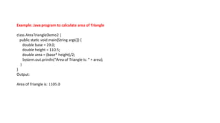 Example: Java program to calculate area of Triangle
class AreaTriangleDemo2 {
public static void main(String args[]) {
double base = 20.0;
double height = 110.5;
double area = (base* height)/2;
System.out.println("Area of Triangle is: " + area);
}
}
Output:
Area of Triangle is: 1105.0
 
