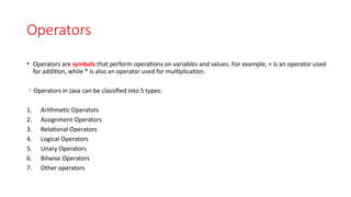 Operators
• Operators are symbols that perform operations on variables and values. For example, + is an operator used
for addition, while * is also an operator used for multiplication.
Operators in Java can be classified into 5 types:
1. Arithmetic Operators
2. Assignment Operators
3. Relational Operators
4. Logical Operators
5. Unary Operators
6. Bitwise Operators
7. Other operators
 
