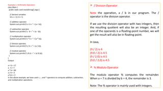 Example 1: Arithmetic Operators
class Main {
public static void main(String[] args) {
// declare variables
int a = 12, b = 5;
// addition operator
System.out.println("a + b = " + (a + b));
// subtraction operator
System.out.println("a - b = " + (a - b));
// multiplication operator
System.out.println("a * b = " + (a * b));
// division operator
System.out.println("a / b = " + (a / b));
// modulo operator
System.out.println("a % b = " + (a % b));
}
}
Output
a + b = 17
a - b = 7
a * b = 60
a / b = 2
a % b = 2
In the above example, we have used +, -, and * operators to compute addition, subtraction,
and multiplication operations.
 / Division Operator
Note the operation, a / b in our program. The /
operator is the division operator.
If we use the division operator with two integers, then
the resulting quotient will also be an integer. And, if
one of the operands is a floating-point number, we will
get the result will also be in floating-point.
In Java,
(9 / 2) is 4
(9.0 / 2) is 4.5
(9 / 2.0) is 4.5
(9.0 / 2.0) is 4.5
 % Modulo Operator
The modulo operator % computes the remainder.
When a = 7 is divided by b = 4, the remainder is 3.
Note: The % operator is mainly used with integers.
 