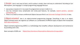 1.Simple: Java is very easy to learn, and its syntax is simple, clean and easy to understand. According to Sun
Microsystem, Java language is a simple programming language because:
• Java syntax is based on C++ (so easier for programmers to learn it after C++).
• Java has removed many complicated and rarely-used features, for example, explicit pointers, operator
overloading, etc.
• There is no need to remove unreferenced objects because there is an Automatic Garbage Collection in Java.
2.Object-oriented: Java is an object-oriented programming language. Everything in Java is an object.
Object-oriented means we organize our software as a combination of different types of objects that incorporate
both data and behavior.
Object-oriented programming (OOPs) is a methodology that simplifies software development and maintenance
by providing some rules.
Basic concepts of OOPs are: Object,Class,Inheritance,Polymorphism,Abstraction,Encapsulation
 