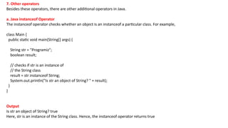 7. Other operators
Besides these operators, there are other additional operators in Java.
a. Java instanceof Operator
The instanceof operator checks whether an object is an instanceof a particular class. For example,
class Main {
public static void main(String[] args) {
String str = "Programiz";
boolean result;
// checks if str is an instance of
// the String class
result = str instanceof String;
System.out.println("Is str an object of String? " + result);
}
}
Output
Is str an object of String? true
Here, str is an instance of the String class. Hence, the instanceof operator returns true
 