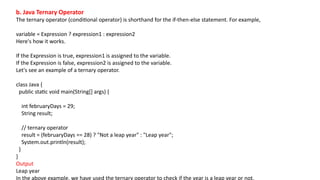 b. Java Ternary Operator
The ternary operator (conditional operator) is shorthand for the if-then-else statement. For example,
variable = Expression ? expression1 : expression2
Here's how it works.
If the Expression is true, expression1 is assigned to the variable.
If the Expression is false, expression2 is assigned to the variable.
Let's see an example of a ternary operator.
class Java {
public static void main(String[] args) {
int februaryDays = 29;
String result;
// ternary operator
result = (februaryDays == 28) ? "Not a leap year" : "Leap year";
System.out.println(result);
}
}
Output
Leap year
In the above example, we have used the ternary operator to check if the year is a leap year or not.
 