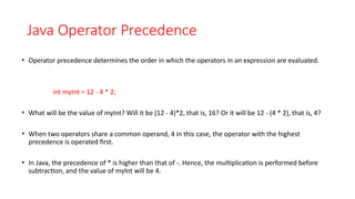 Java Operator Precedence
• Operator precedence determines the order in which the operators in an expression are evaluated.
int myInt = 12 - 4 * 2;
• What will be the value of myInt? Will it be (12 - 4)*2, that is, 16? Or it will be 12 - (4 * 2), that is, 4?
• When two operators share a common operand, 4 in this case, the operator with the highest
precedence is operated first.
• In Java, the precedence of * is higher than that of -. Hence, the multiplication is performed before
subtraction, and the value of myInt will be 4.
 