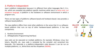 3. Platform Independent
Java is platform independent because it is different from other languages like C, C++,
etc. which are compiled into platform specific machines while Java is a write once, run
anywhere language. A platform is the hardware or software environment in which a
program runs.
There are two types of platforms software-based and hardware-based. Java provides a
software-based platform.
The Java platform differs from most other platforms in the sense that it is a software-
based platform that runs on top of other hardware-based platforms. It has two
components:
1. Runtime Environment
2. API(Application Programming Interface)
Java code can be executed on multiple platforms, for example, Windows, Linux, Sun
Solaris, Mac/OS, etc. Java code is compiled by the compiler and converted into
bytecode. This bytecode is a platform-independent code because it can be run on
multiple platforms, i.e., Write Once and Run Anywhere (WORA).
 