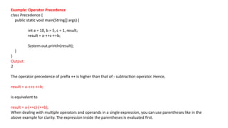 Example: Operator Precedence
class Precedence {
public static void main(String[] args) {
int a = 10, b = 5, c = 1, result;
result = a-++c-++b;
System.out.println(result);
}
}
Output:
2
The operator precedence of prefix ++ is higher than that of - subtraction operator. Hence,
result = a-++c-++b;
is equivalent to
result = a-(++c)-(++b);
When dealing with multiple operators and operands in a single expression, you can use parentheses like in the
above example for clarity. The expression inside the parentheses is evaluated first.
 