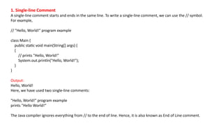 1. Single-line Comment
A single-line comment starts and ends in the same line. To write a single-line comment, we can use the // symbol.
For example,
// "Hello, World!" program example
class Main {
public static void main(String[] args) {
{
// prints "Hello, World!"
System.out.println("Hello, World!");
}
}
Output:
Hello, World!
Here, we have used two single-line comments:
"Hello, World!" program example
prints "Hello World!“
The Java compiler ignores everything from // to the end of line. Hence, it is also known as End of Line comment.
 