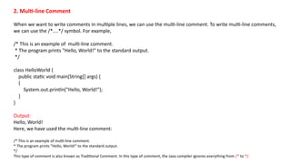 2. Multi-line Comment
When we want to write comments in multiple lines, we can use the multi-line comment. To write multi-line comments,
we can use the /*....*/ symbol. For example,
/* This is an example of multi-line comment.
* The program prints "Hello, World!" to the standard output.
*/
class HelloWorld {
public static void main(String[] args) {
{
System.out.println("Hello, World!");
}
}
Output:
Hello, World!
Here, we have used the multi-line comment:
/* This is an example of multi-line comment.
* The program prints "Hello, World!" to the standard output.
*/
This type of comment is also known as Traditional Comment. In this type of comment, the Java compiler ignores everything from /* to */.
 