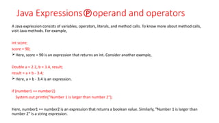 Java Expressionsoperand and operators
A Java expression consists of variables, operators, literals, and method calls. To know more about method calls,
visit Java methods. For example,
int score;
score = 90;
Here, score = 90 is an expression that returns an int. Consider another example,
Double a = 2.2, b = 3.4, result;
result = a + b - 3.4;
Here, a + b - 3.4 is an expression.
if (number1 == number2)
System.out.println("Number 1 is larger than number 2");
Here, number1 == number2 is an expression that returns a boolean value. Similarly, "Number 1 is larger than
number 2" is a string expression.
 