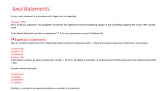 Java Statements
In Java, each statement is a complete unit of execution. For example,
int score = 9*5;
Here, we have a statement. The complete execution of this statement involves multiplying integers 9 and 5 and then assigning the result to the variable
score.
In the above statement, we have an expression 9 * 5. In Java, expressions are part of statements.
 Expression statements
We can convert an expression into a statement by terminating the expression with a ;. These are known as expression statements. For example,
// expression
number = 10
// statement
number = 10;
In the above example, we have an expression number = 10. Here, by adding a semicolon (;), we have converted the expression into a statement (number
= 10;).
Consider another example,
// expression
++number
// statement
++number;
Similarly, ++number is an expression whereas ++number; is a statement.
 