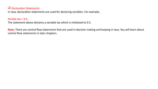  Declaration Statements
In Java, declaration statements are used for declaring variables. For example,
Double tax = 9.5;
The statement above declares a variable tax which is initialized to 9.5.
Note: There are control flow statements that are used in decision making and looping in Java. You will learn about
control flow statements in later chapters.
 