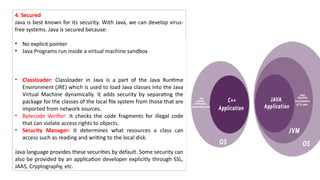 4. Secured
Java is best known for its security. With Java, we can develop virus-
free systems. Java is secured because:
• No explicit pointer
• Java Programs run inside a virtual machine sandbox
• Classloader: Classloader in Java is a part of the Java Runtime
Environment (JRE) which is used to load Java classes into the Java
Virtual Machine dynamically. It adds security by separating the
package for the classes of the local file system from those that are
imported from network sources.
• Bytecode Verifier: It checks the code fragments for illegal code
that can violate access rights to objects.
• Security Manager: It determines what resources a class can
access such as reading and writing to the local disk.
Java language provides these securities by default. Some security can
also be provided by an application developer explicitly through SSL,
JAAS, Cryptography, etc.
 
