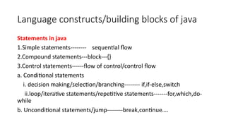 Language constructs/building blocks of java
Statements in java
1.Simple statements-------- sequential flow
2.Compound statements---block---{}
3.Control statements------flow of control/control flow
a. Conditional statements
i. decision making/selection/branching-------- if,if-else,switch
ii.loop/iterative statements/repetitive statements-------for,which,do-
while
b. Unconditional statements/jump--------break,continue….
 