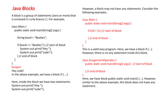 Java Blocks
A block is a group of statements (zero or more) that
is enclosed in curly braces { }. For example,
class Main {
public static void main(String[] args) {
String band = "Beatles";
if (band == "Beatles") { // start of block
System.out.print("Hey ");
System.out.print("Jude!");
} // end of block
}
}
Output:
Hey Jude!
In the above example, we have a block if {....}.
Here, inside the block we have two statements:
System.out.print("Hey ");
System.out.print("Jude!");
However, a block may not have any statements. Consider the
following examples,
class Main {
public static void main(String[] args) {
if (10 > 5) { // start of block
} // end of block
}
}
This is a valid Java program. Here, we have a block if {...}.
However, there is no any statement inside this block.
class AssignmentOperator {
public static void main(String[] args) { // start of block
} // end of block
}
Here, we have block public static void main() {...}. However,
similar to the above example, this block does not have any
statement.
 