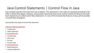 Java Control Statements | Control Flow in Java
Java compiler executes the code from top to bottom. The statements in the code are executed according to the
order in which they appear. However, Java provides statements that can be used to control the flow of Java code.
Such statements are called control flow statements. It is one of the fundamental features of Java, which provides
a smooth flow of program.
Java provides three types of control flow statements.
1.Decision Making statements
• if statements
• switch statement
2. Loop statements
• do while loop
• while loop
• for loop
• for-each loop
3. Jump statements
• break statement
• continue statement
 