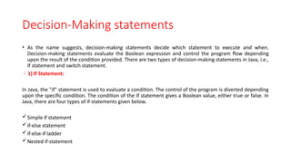 Decision-Making statements
• As the name suggests, decision-making statements decide which statement to execute and when.
Decision-making statements evaluate the Boolean expression and control the program flow depending
upon the result of the condition provided. There are two types of decision-making statements in Java, i.e.,
If statement and switch statement.
1) If Statement:
In Java, the "if" statement is used to evaluate a condition. The control of the program is diverted depending
upon the specific condition. The condition of the If statement gives a Boolean value, either true or false. In
Java, there are four types of if-statements given below.
Simple if statement
if-else statement
if-else-if ladder
Nested if-statement
 