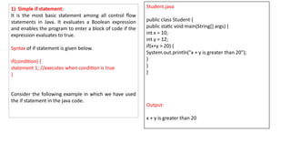 1) Simple if statement:
It is the most basic statement among all control flow
statements in Java. It evaluates a Boolean expression
and enables the program to enter a block of code if the
expression evaluates to true.
Syntax of if statement is given below.
if(condition) {
statement 1; //executes when condition is true
}
Consider the following example in which we have used
the if statement in the java code.
Student.java
public class Student {
public static void main(String[] args) {
int x = 10;
int y = 12;
if(x+y > 20) {
System.out.println("x + y is greater than 20");
}
}
}
Output:
x + y is greater than 20
 