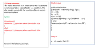 2) if-else statement
The if-else statement is an extension to the if-statement,
which uses another block of code, i.e., else block. The
else block is executed if the condition of the if-block is
evaluated as false.
Syntax:
if(condition) {
statement 1; //executes when condition is true
}
else{
statement 2; //executes when condition is false
}
Consider the following example.
Student.java
public class Student {
public static void main(String[] args) {
int x = 10;
int y = 12;
if(x+y < 10) {
System.out.println("x + y is less than 10");
} else {
System.out.println("x + y is greater than 20");
}
}
}
Output:
x + y is greater than 20
 
