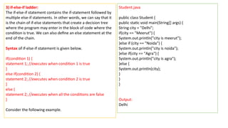 3) if-else-if ladder:
The if-else-if statement contains the if-statement followed by
multiple else-if statements. In other words, we can say that it
is the chain of if-else statements that create a decision tree
where the program may enter in the block of code where the
condition is true. We can also define an else statement at the
end of the chain.
Syntax of if-else-if statement is given below.
if(condition 1) {
statement 1; //executes when condition 1 is true
}
else if(condition 2) {
statement 2; //executes when condition 2 is true
}
else {
statement 2; //executes when all the conditions are false
}
Consider the following example.
Student.java
public class Student {
public static void main(String[] args) {
String city = "Delhi";
if(city == "Meerut") {
System.out.println("city is meerut");
}else if (city == "Noida") {
System.out.println("city is noida");
}else if(city == "Agra") {
System.out.println("city is agra");
}else {
System.out.println(city);
}
}
}
Output:
Delhi
 