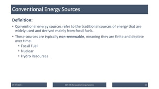 Conventional Energy Sources
Definition:
• Conventional energy sources refer to the traditional sources of energy that are
widely used and derived mainly from fossil fuels.
• These sources are typically non-renewable, meaning they are finite and deplete
over time.
• Fossil Fuel
• Nuclear
• Hydro Resources
07-07-2025 EET 435 Renewable Energy Systems 10
 