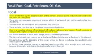 Fossil Fuel- Coal, Petroleum, Oil, Gas
• Coal
• These are formed by the decomposition of the remains of dead plants and animals buried under
the earth for a long time.
• These are non-renewable sources of energy, which, if exhausted, can not be replenished in a
short time.
• Their reserves are limited and are considered very precious.
• These are also contributing to the global environmental pollution.
• Coal is a complex mixture of compounds of carbon, hydrogen, and oxygen. Small amounts of
nitrogen and Sulphur compounds are also present in coal.
• It is mainly available in Bihar, West Bengal, Orissa, and Madhya Pradesh.
• The big coal mines in our country are at Jharia and Bokaro in Bihar and at Raniganj in West Bengal
• It is considered as the backbone of the energy sector for its use in industry, transportation, and
electric power generation.
• In the last three decades, the world switched over from coal to oil as a major source of energy
because it is simpler and cleaner to obtain useful energy from oil.
07-07-2025 EET 435 Renewable Energy Systems 12
 