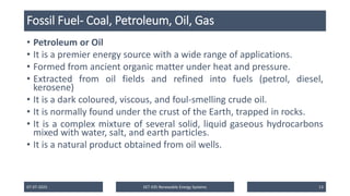 Fossil Fuel- Coal, Petroleum, Oil, Gas
• Petroleum or Oil
• It is a premier energy source with a wide range of applications.
• Formed from ancient organic matter under heat and pressure.
• Extracted from oil fields and refined into fuels (petrol, diesel,
kerosene)
• It is a dark coloured, viscous, and foul-smelling crude oil.
• It is normally found under the crust of the Earth, trapped in rocks.
• It is a complex mixture of several solid, liquid gaseous hydrocarbons
mixed with water, salt, and earth particles.
• It is a natural product obtained from oil wells.
07-07-2025 EET 435 Renewable Energy Systems 13
 