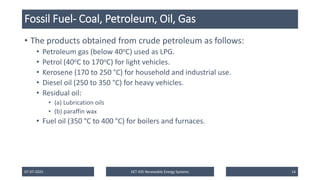 Fossil Fuel- Coal, Petroleum, Oil, Gas
• The products obtained from crude petroleum as follows:
• Petroleum gas (below 40oC) used as LPG.
• Petrol (40oC to 170oC) for light vehicles.
• Kerosene (170 to 250 °C) for household and industrial use.
• Diesel oil (250 to 350 °C) for heavy vehicles.
• Residual oil:
• (a) Lubrication oils
• (b) paraffin wax
• Fuel oil (350 °C to 400 °C) for boilers and furnaces.
07-07-2025 EET 435 Renewable Energy Systems 14
 