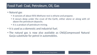 Fossil Fuel- Coal, Petroleum, Oil, Gas
• Natural gas
• It consists of about 95% Methane rest is ethane and propane.
• It occurs deep under the crust of the Earth, either alone or along with oil
above the petroleum deposits.
• It is a product of petroleum mining.
• It is used as a domestic and industrial fuel.
• The natural gas is now also available as CNG(Compressed Natural
Gas)a substitute for petrol in automobiles.
07-07-2025 EET 435 Renewable Energy Systems 15
 