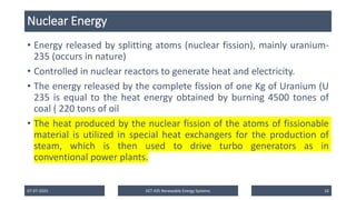 Nuclear Energy
• Energy released by splitting atoms (nuclear fission), mainly uranium-
235 (occurs in nature)
• Controlled in nuclear reactors to generate heat and electricity.
• The energy released by the complete fission of one Kg of Uranium (U
235 is equal to the heat energy obtained by burning 4500 tones of
coal ( 220 tons of oil
• The heat produced by the nuclear fission of the atoms of fissionable
material is utilized in special heat exchangers for the production of
steam, which is then used to drive turbo generators as in
conventional power plants.
07-07-2025 EET 435 Renewable Energy Systems 16
 