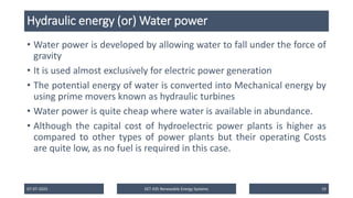 Hydraulic energy (or) Water power
• Water power is developed by allowing water to fall under the force of
gravity
• It is used almost exclusively for electric power generation
• The potential energy of water is converted into Mechanical energy by
using prime movers known as hydraulic turbines
• Water power is quite cheap where water is available in abundance.
• Although the capital cost of hydroelectric power plants is higher as
compared to other types of power plants but their operating Costs
are quite low, as no fuel is required in this case.
07-07-2025 EET 435 Renewable Energy Systems 19
 