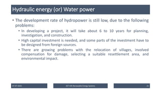 Hydraulic energy (or) Water power
• The development rate of hydropower is still low, due to the following
problems:
• In developing a project, it will take about 6 to 10 years for planning,
investigation, and construction.
• High capital investment is needed, and some parts of the investment have to
be designed from foreign sources.
• There are growing problems with the relocation of villages, involved
compensation for damage, selecting a suitable resettlement area, and
environmental impact.
07-07-2025 EET 435 Renewable Energy Systems 21
 