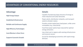 ADVANTAGES OF CONVENTIONAL ENERGY RESOURCES
07-07-2025 EET 435 Renewable Energy Systems 22
Advantage Details
High Energy Output
Capable of producing large amounts of energy to
meet industrial and urban demands.
Established Infrastructure
Power plants, distribution networks, and transport
systems already in place.
Reliable and Continuous Supply
Provide uninterrupted base-load power, unlike some
renewables (e.g. solar/wind).
High Efficiency Technologies
Fossil fuel power plants have matured for optimal
energy extraction.
Cost-Effective in Short Term
Low initial cost in regions with existing infrastructure
and resource access.
Supports Economic Growth
Crucial for developing economies with rapid energy
demand.
 