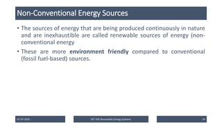 Non-Conventional Energy Sources
• The sources of energy that are being produced continuously in nature
and are inexhaustible are called renewable sources of energy (non-
conventional energy
• These are more environment friendly compared to conventional
(fossil fuel-based) sources.
07-07-2025 EET 435 Renewable Energy Systems 24
 