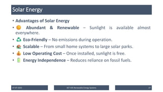 Solar Energy
• Advantages of Solar Energy
• Abundant & Renewable – Sunlight is available almost
everywhere.
• Eco-Friendly – No emissions during operation.
• Scalable – From small home systems to large solar parks.
• Low Operating Cost – Once installed, sunlight is free.
• Energy Independence – Reduces reliance on fossil fuels.
07-07-2025 EET 435 Renewable Energy Systems 27
 