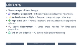 Solar Energy
• Disadvantages of Solar Energy
• Weather Dependent – Efficiency drops on cloudy or rainy days.
• No Production at Night – Requires energy storage or backup.
• High Initial Cost – Panels, inverters, and installation are expensive
upfront.
• Space Requirement – Large areas needed for large-scale
generation.
• End-of-Life Disposal – PV panels need proper recycling.
07-07-2025 EET 435 Renewable Energy Systems 28
 