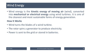 Wind Energy
• Wind energy is the kinetic energy of moving air (wind), converted
into mechanical or electrical energy using wind turbines. It is one of
the cleanest and most sustainable forms of energy generation.
How It Works
• Wind turns the blades of a wind turbine.
• The rotor spins a generator to produce electricity.
• Power is sent to the grid or stored in batteries.
07-07-2025 EET 435 Renewable Energy Systems 29
 