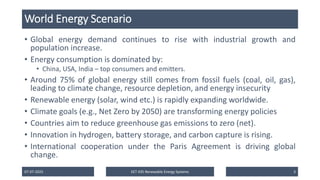 World Energy Scenario
• Global energy demand continues to rise with industrial growth and
population increase.
• Energy consumption is dominated by:
• China, USA, India – top consumers and emitters.
• Around 75% of global energy still comes from fossil fuels (coal, oil, gas),
leading to climate change, resource depletion, and energy insecurity
• Renewable energy (solar, wind etc.) is rapidly expanding worldwide.
• Climate goals (e.g., Net Zero by 2050) are transforming energy policies
• Countries aim to reduce greenhouse gas emissions to zero (net).
• Innovation in hydrogen, battery storage, and carbon capture is rising.
• International cooperation under the Paris Agreement is driving global
change.
07-07-2025 EET 435 Renewable Energy Systems 3
 