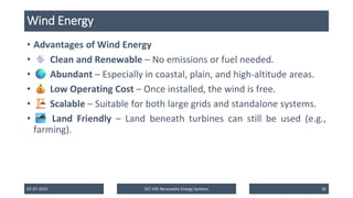 Wind Energy
• Advantages of Wind Energy
• Clean and Renewable – No emissions or fuel needed.
• Abundant – Especially in coastal, plain, and high-altitude areas.
• Low Operating Cost – Once installed, the wind is free.
• Scalable – Suitable for both large grids and standalone systems.
• Land Friendly – Land beneath turbines can still be used (e.g.,
farming).
07-07-2025 EET 435 Renewable Energy Systems 30
 