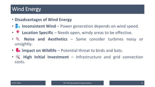 Wind Energy
• Disadvantages of Wind Energy
• Inconsistent Wind – Power generation depends on wind speed.
• Location Specific – Needs open, windy areas to be effective.
• Noise and Aesthetics – Some consider turbines noisy or
unsightly.
• Impact on Wildlife – Potential threat to birds and bats.
• High Initial Investment – Infrastructure and grid connection
costs.
07-07-2025 EET 435 Renewable Energy Systems 31
 